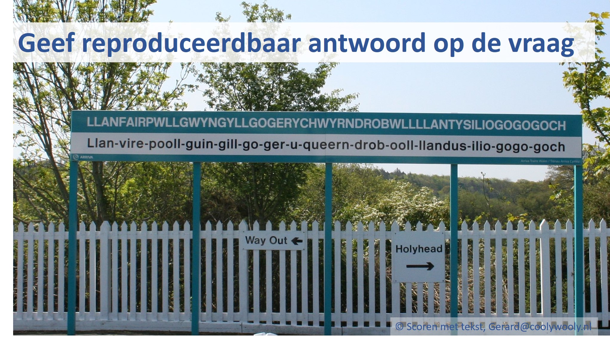 Bij de foto: Het station met de langste naam ter wereld: llanfairpwllgwyngyllgogerychwyrndrobwllllantysiliogogogoch (Wales, 2012). Soms valt het niet mee om een reproduceerbaar antwoord te formuleren. Op welke station moet ik uitstappen?